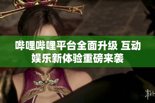 哔哩哔哩平台全面升级 互动娱乐新体验重磅来袭
