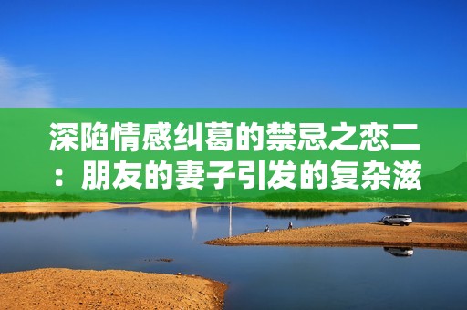 深陷情感纠葛的禁忌之恋二：朋友的妻子引发的复杂滋味