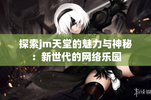 探索jm天堂的魅力与神秘：新世代的网络乐园