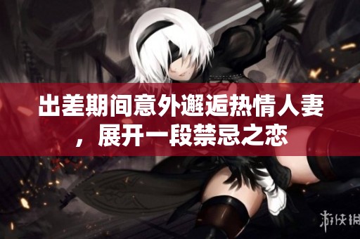 出差期间意外邂逅热情人妻，展开一段禁忌之恋
