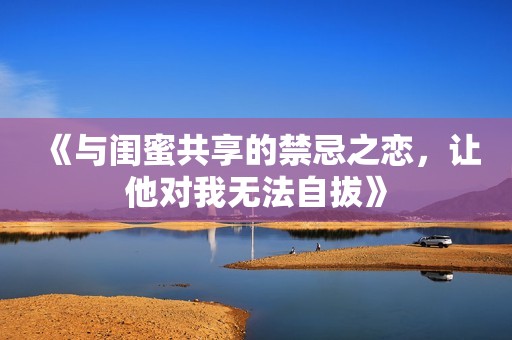 《与闺蜜共享的禁忌之恋，让他对我无法自拔》