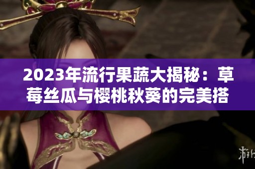 2023年流行果蔬大揭秘：草莓丝瓜与樱桃秋葵的完美搭配