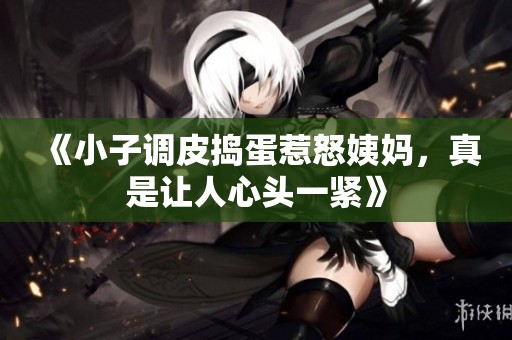 《小子调皮捣蛋惹怒姨妈，真是让人心头一紧》