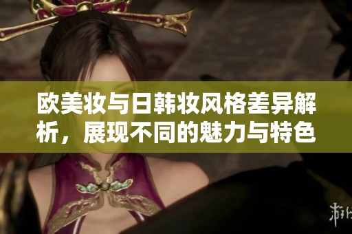 欧美妆与日韩妆风格差异解析，展现不同的魅力与特色
