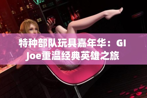 特种部队玩具嘉年华：GI Joe重温经典英雄之旅