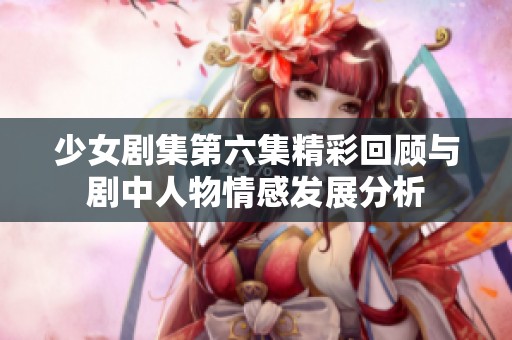 少女剧集第六集精彩回顾与剧中人物情感发展分析