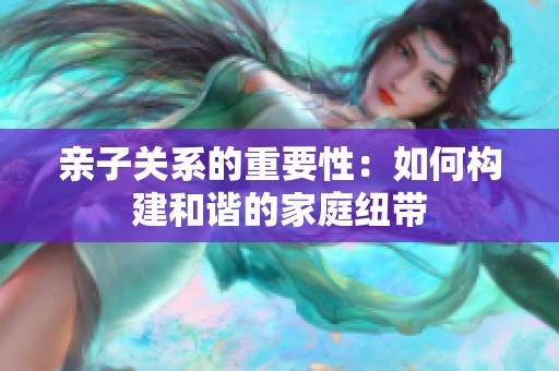 亲子关系的重要性：如何构建和谐的家庭纽带