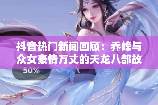 抖音热门新闻回顾：乔峰与众女豪情万丈的天龙八部故事