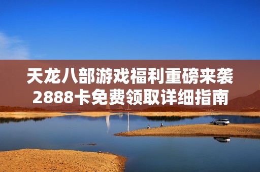 天龙八部游戏福利重磅来袭2888卡免费领取详细指南