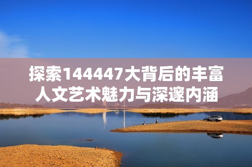 探索144447大背后的丰富人文艺术魅力与深邃内涵