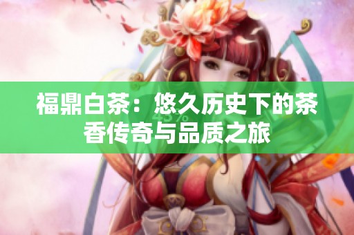 福鼎白茶：悠久历史下的茶香传奇与品质之旅