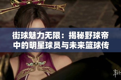 街球魅力无限：揭秘野球帝中的明星球员与未来篮球传奇