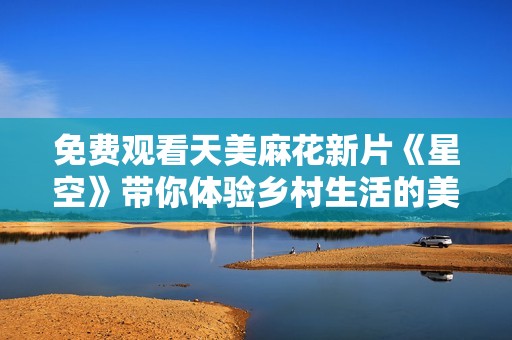 免费观看天美麻花新片《星空》带你体验乡村生活的美好与感动
