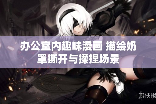 办公室内趣味漫画 描绘奶罩撕开与揉捏场景