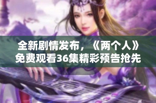 全新剧情发布，《两个人》免费观看36集精彩预告抢先看