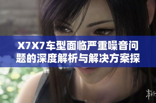 X7X7车型面临严重噪音问题的深度解析与解决方案探讨