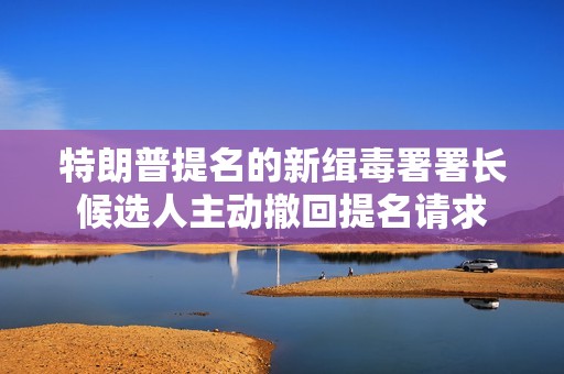 特朗普提名的新缉毒署署长候选人主动撤回提名请求
