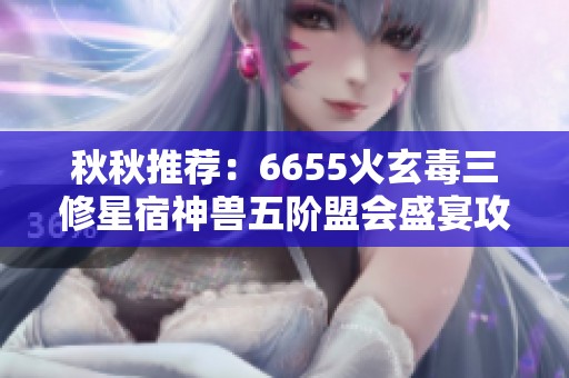 秋秋推荐：6655火玄毒三修星宿神兽五阶盟会盛宴攻略
