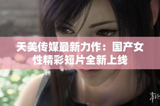 天美传媒最新力作：国产女性精彩短片全新上线
