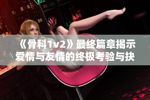 《骨科1v2》最终篇章揭示爱情与友情的终极考验与抉择