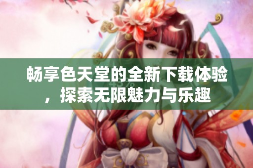 畅享色天堂的全新下载体验，探索无限魅力与乐趣