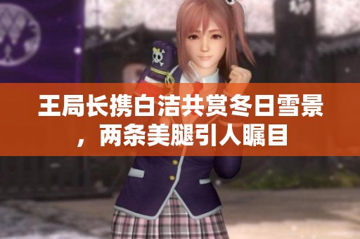 王局长携白洁共赏冬日雪景，两条美腿引人瞩目