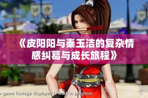 《皮阳阳与秦玉洁的复杂情感纠葛与成长旅程》