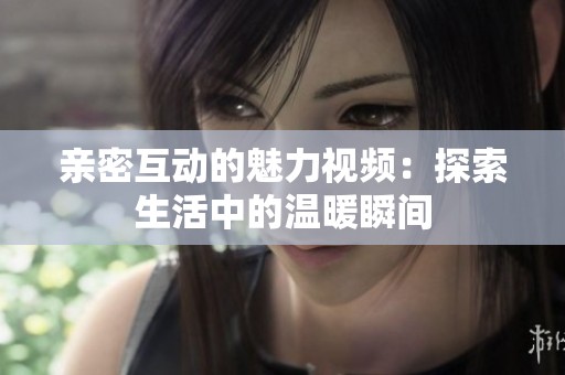 亲密互动的魅力视频：探索生活中的温暖瞬间