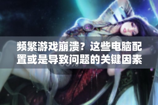 频繁游戏崩溃？这些电脑配置或是导致问题的关键因素