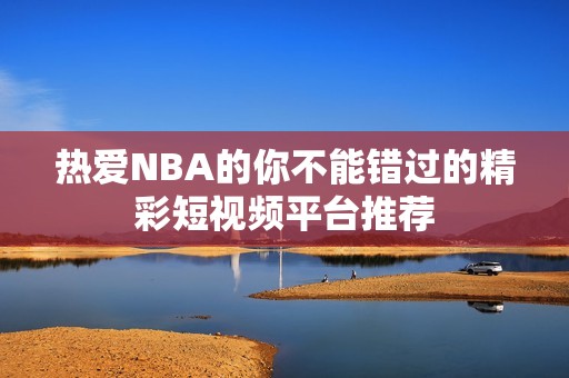 热爱NBA的你不能错过的精彩短视频平台推荐