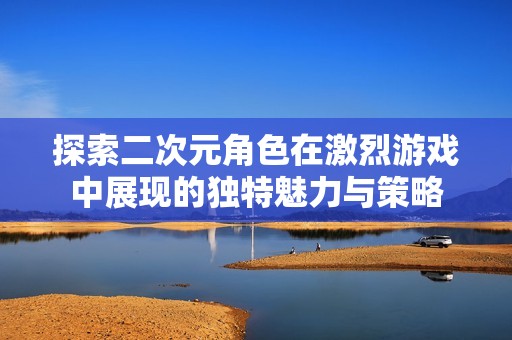 探索二次元角色在激烈游戏中展现的独特魅力与策略