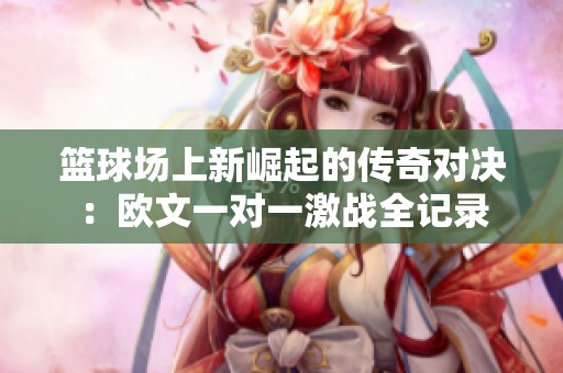 篮球场上新崛起的传奇对决：欧文一对一激战全记录