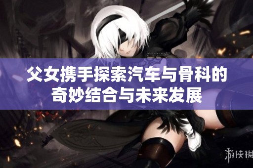 父女携手探索汽车与骨科的奇妙结合与未来发展