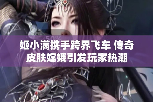 姬小满携手跨界飞车 传奇皮肤嫦娥引发玩家热潮