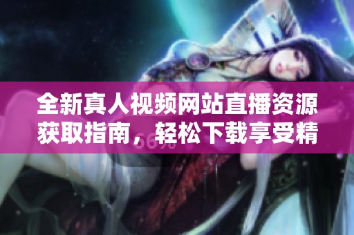 全新真人视频网站直播资源获取指南，轻松下载享受精彩内容