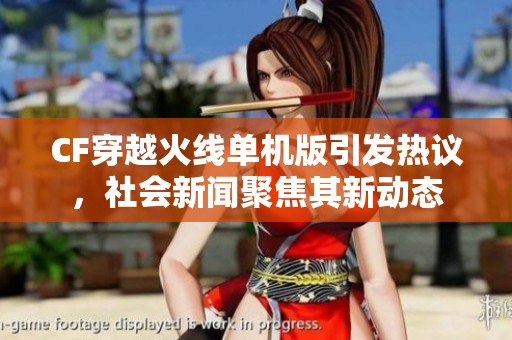 CF穿越火线单机版引发热议，社会新闻聚焦其新动态