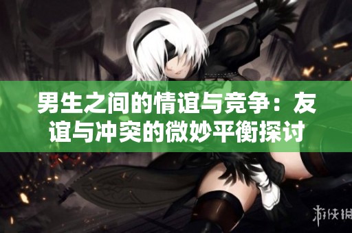 男生之间的情谊与竞争：友谊与冲突的微妙平衡探讨