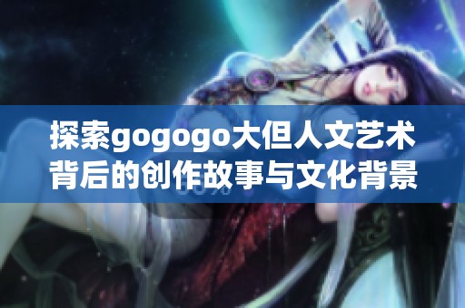 探索gogogo大但人文艺术背后的创作故事与文化背景