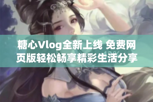 糖心Vlog全新上线 免费网页版轻松畅享精彩生活分享