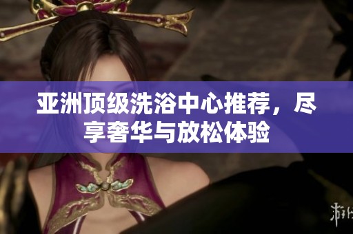 亚洲顶级洗浴中心推荐，尽享奢华与放松体验