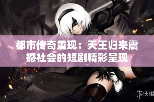 都市传奇重现：天王归来震撼社会的短剧精彩呈现