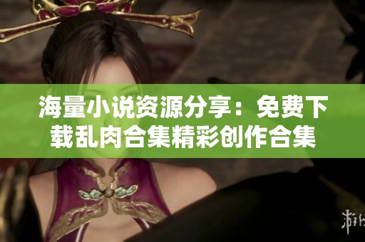 海量小说资源分享：免费下载乱肉合集精彩创作合集