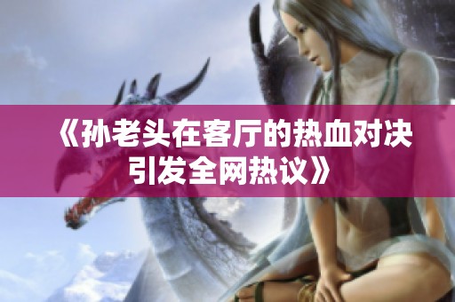 《孙老头在客厅的热血对决引发全网热议》