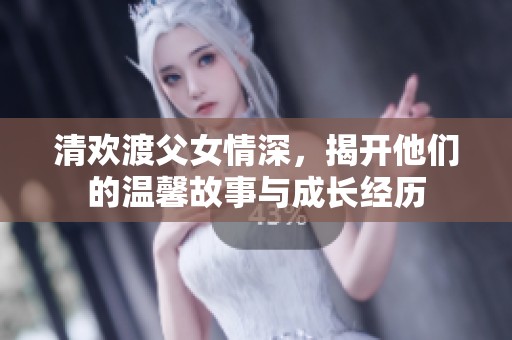 清欢渡父女情深，揭开他们的温馨故事与成长经历