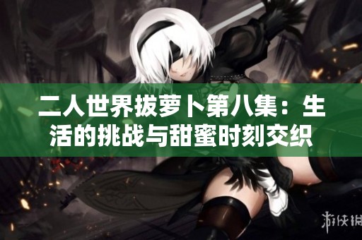 二人世界拔萝卜第八集：生活的挑战与甜蜜时刻交织