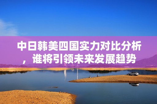 中日韩美四国实力对比分析，谁将引领未来发展趋势