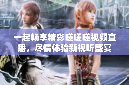 一起畅享精彩嗟嗟嗟视频直播，尽情体验新视听盛宴