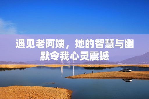遇见老阿姨，她的智慧与幽默令我心灵震撼