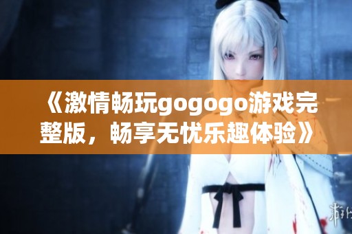 《激情畅玩gogogo游戏完整版，畅享无忧乐趣体验》