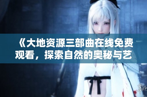 《大地资源三部曲在线免费观看，探索自然的奥秘与艺术》